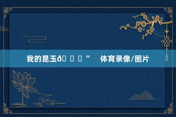 我的昆玉🙌”    体育录像/图片
