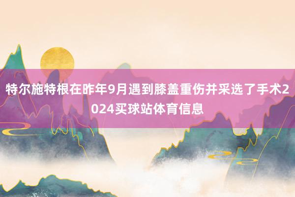 特尔施特根在昨年9月遇到膝盖重伤并采选了手术2024买球站体育信息