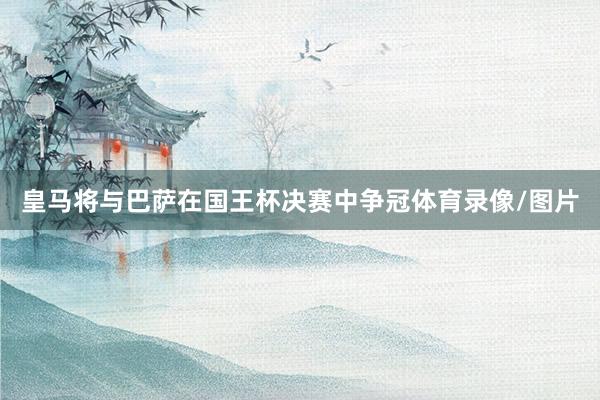 皇马将与巴萨在国王杯决赛中争冠体育录像/图片