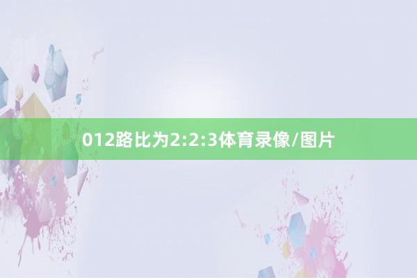 012路比为2:2:3体育录像/图片