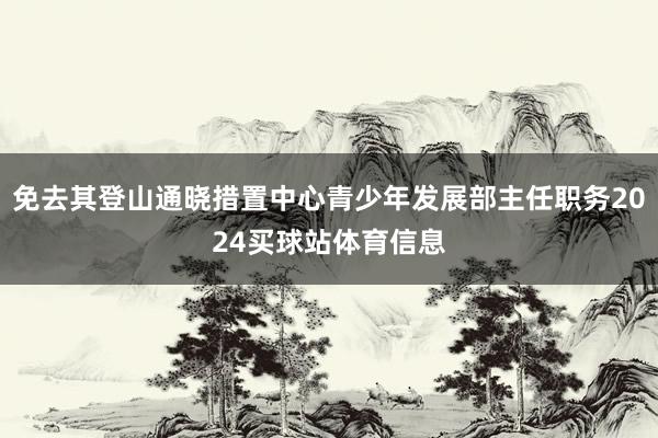 免去其登山通晓措置中心青少年发展部主任职务2024买球站体育信息
