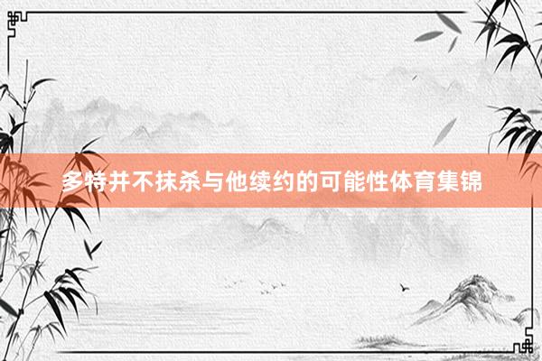 多特并不抹杀与他续约的可能性体育集锦
