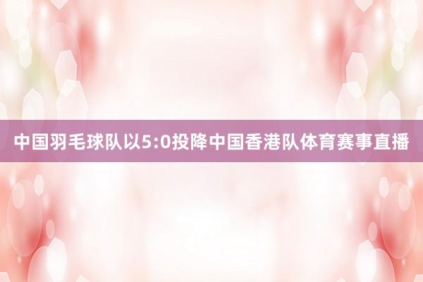 中国羽毛球队以5:0投降中国香港队体育赛事直播