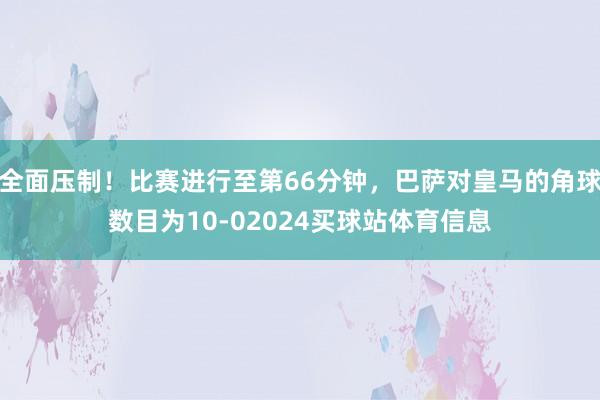 全面压制！比赛进行至第66分钟，巴萨对皇马的角球数目为10-02024买球站体育信息