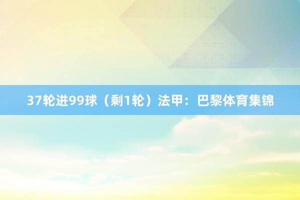37轮进99球（剩1轮）法甲：巴黎体育集锦