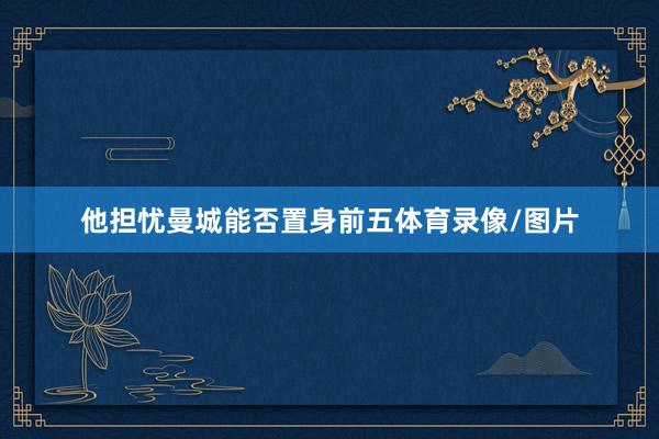 他担忧曼城能否置身前五体育录像/图片