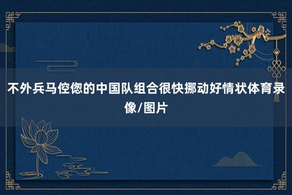 不外兵马倥偬的中国队组合很快挪动好情状体育录像/图片