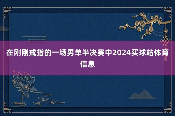 在刚刚戒指的一场男单半决赛中2024买球站体育信息