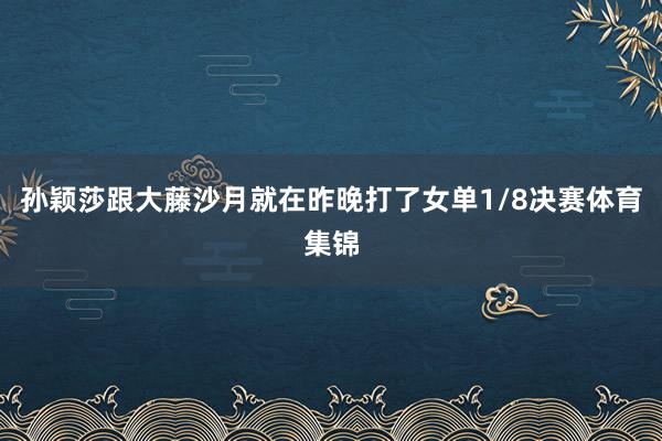 孙颖莎跟大藤沙月就在昨晚打了女单1/8决赛体育集锦