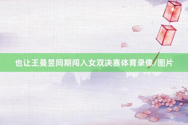 也让王曼昱同期闯入女双决赛体育录像/图片