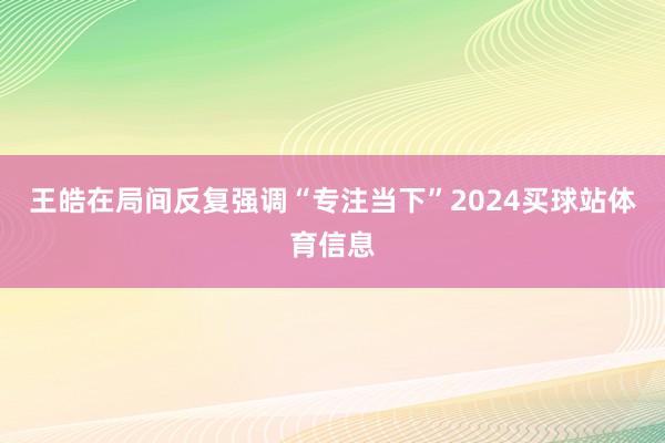 王皓在局间反复强调“专注当下”2024买球站体育信息