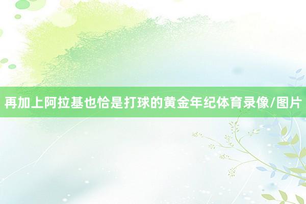 再加上阿拉基也恰是打球的黄金年纪体育录像/图片