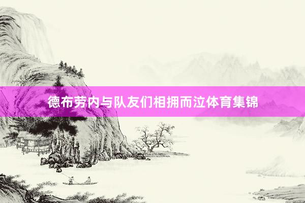 德布劳内与队友们相拥而泣体育集锦