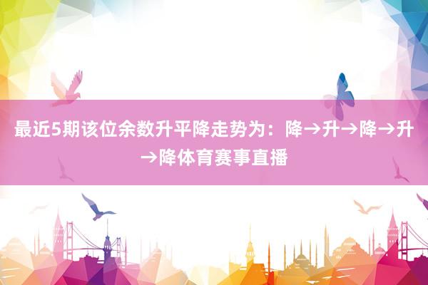 最近5期该位余数升平降走势为：降→升→降→升→降体育赛事直播