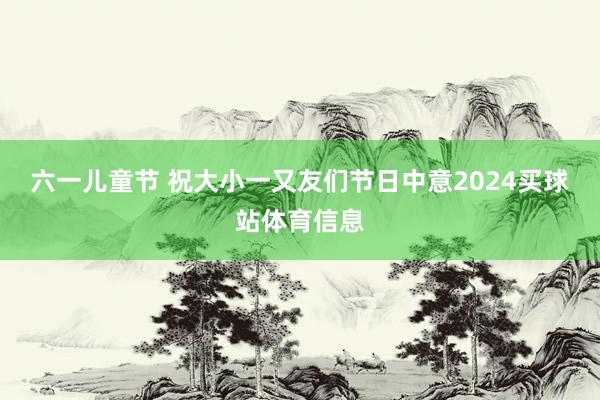 六一儿童节 祝大小一又友们节日中意2024买球站体育信息