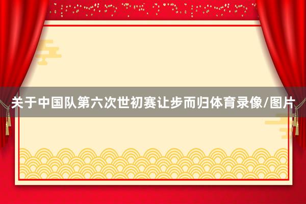关于中国队第六次世初赛让步而归体育录像/图片