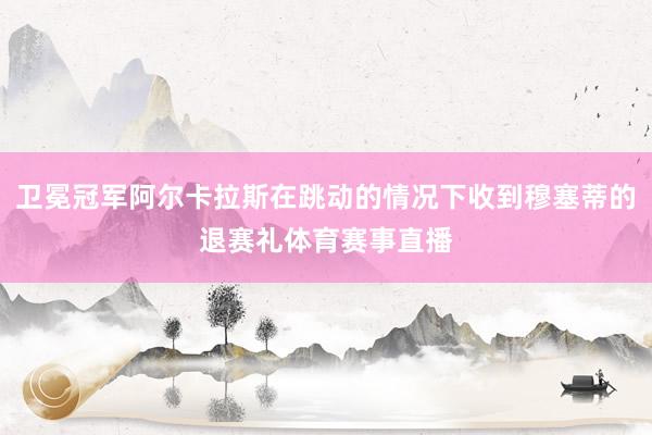 卫冕冠军阿尔卡拉斯在跳动的情况下收到穆塞蒂的退赛礼体育赛事直播