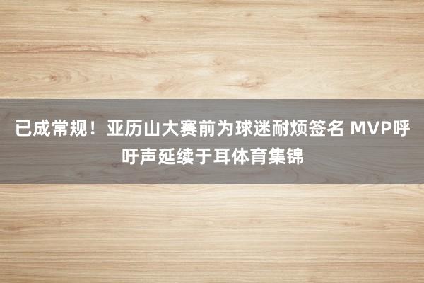 已成常规！亚历山大赛前为球迷耐烦签名 MVP呼吁声延续于耳体育集锦