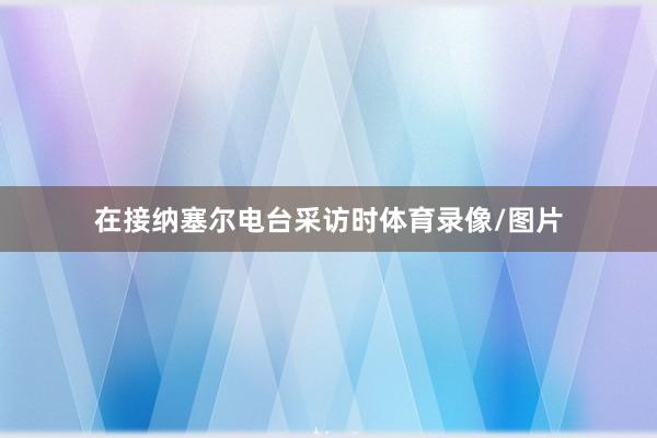 在接纳塞尔电台采访时体育录像/图片