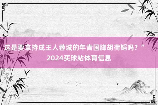 这是要拿持成王人蓉城的年青国脚胡荷韬吗？”    2024买球站体育信息
