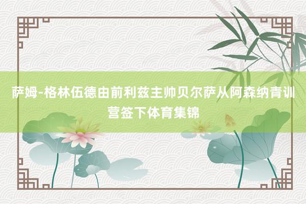 萨姆-格林伍德由前利兹主帅贝尔萨从阿森纳青训营签下体育集锦