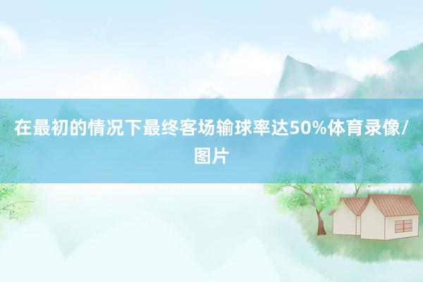 在最初的情况下最终客场输球率达50%体育录像/图片