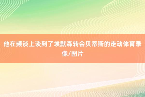 他在频谈上谈到了埃默森转会贝蒂斯的走动体育录像/图片