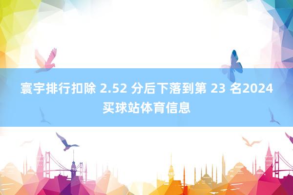 寰宇排行扣除 2.52 分后下落到第 23 名2024买球站体育信息