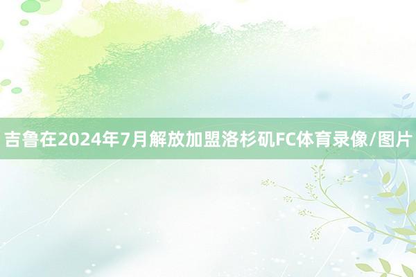吉鲁在2024年7月解放加盟洛杉矶FC体育录像/图片