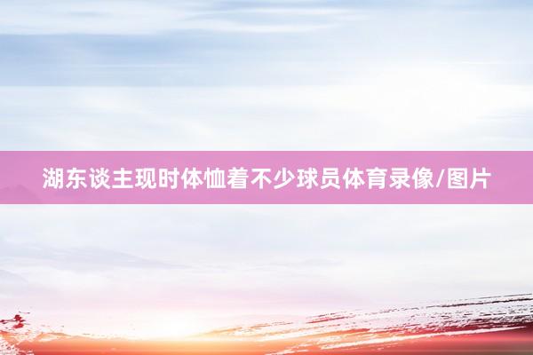 湖东谈主现时体恤着不少球员体育录像/图片