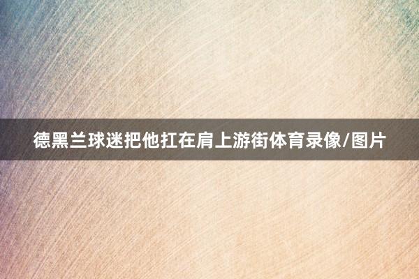 德黑兰球迷把他扛在肩上游街体育录像/图片