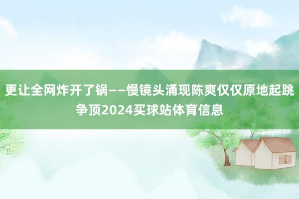 更让全网炸开了锅——慢镜头涌现陈爽仅仅原地起跳争顶2024买球站体育信息