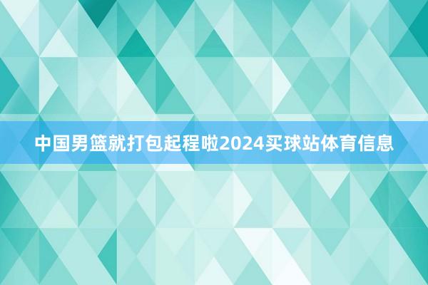 中国男篮就打包起程啦2024买球站体育信息