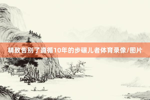 精致告别了遵循10年的步碾儿者体育录像/图片