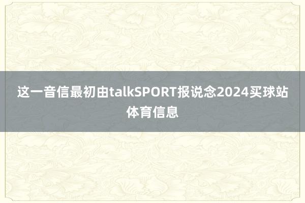 这一音信最初由talkSPORT报说念2024买球站体育信息