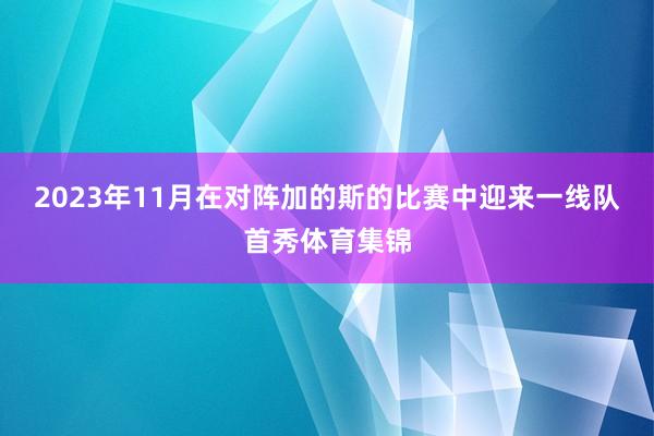 2023年11月在对阵加的斯的比赛中迎来一线队首秀体育集锦