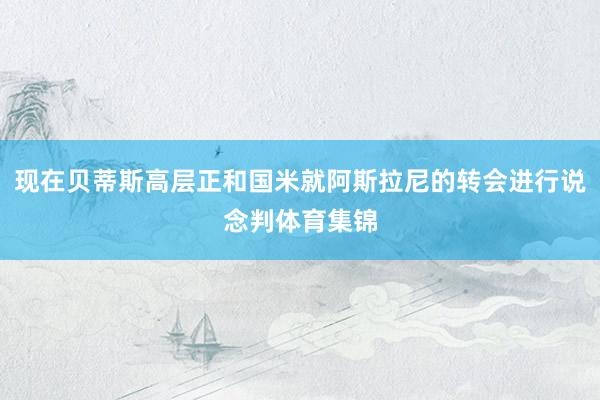 现在贝蒂斯高层正和国米就阿斯拉尼的转会进行说念判体育集锦