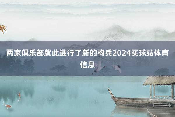 两家俱乐部就此进行了新的构兵2024买球站体育信息