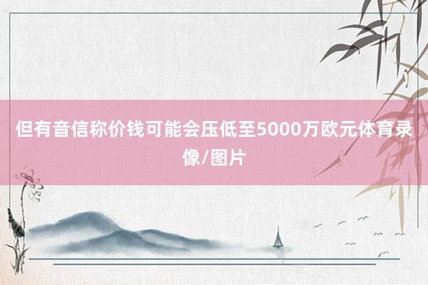 但有音信称价钱可能会压低至5000万欧元体育录像/图片