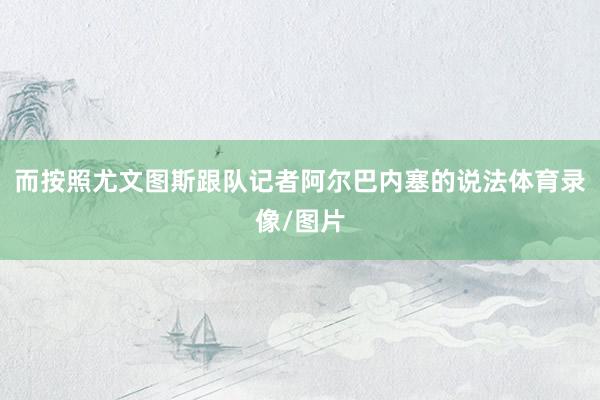 而按照尤文图斯跟队记者阿尔巴内塞的说法体育录像/图片