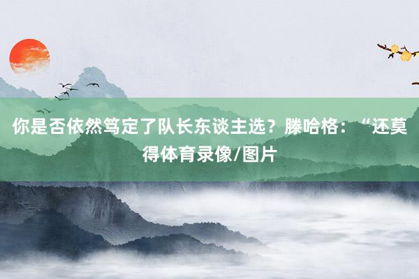 你是否依然笃定了队长东谈主选？滕哈格：“还莫得体育录像/图片