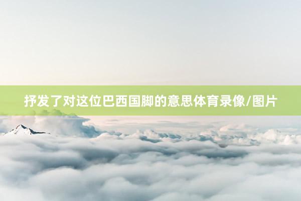 抒发了对这位巴西国脚的意思体育录像/图片