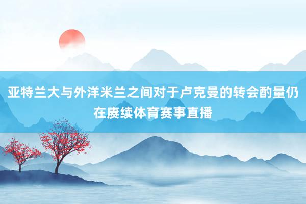 亚特兰大与外洋米兰之间对于卢克曼的转会酌量仍在赓续体育赛事直播