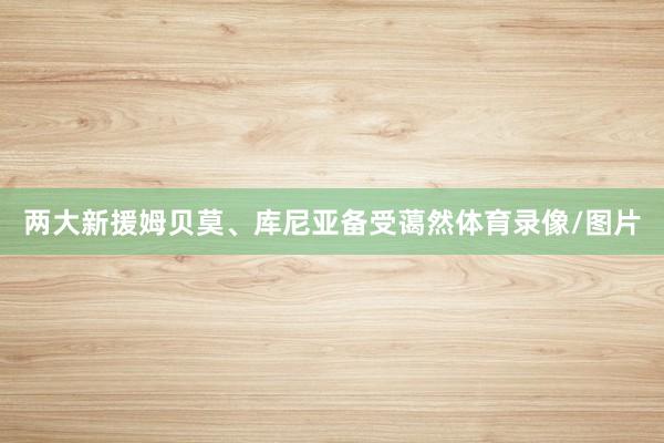 两大新援姆贝莫、库尼亚备受蔼然体育录像/图片