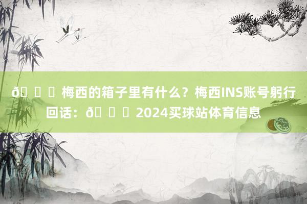 👀梅西的箱子里有什么？梅西INS账号躬行回话：👀2024买球站体育信息