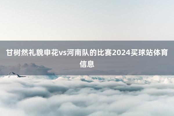 甘树然礼貌申花vs河南队的比赛2024买球站体育信息
