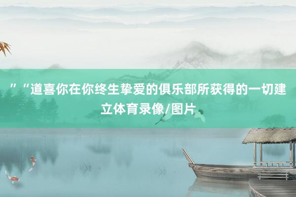 ”“道喜你在你终生挚爱的俱乐部所获得的一切建立体育录像/图片
