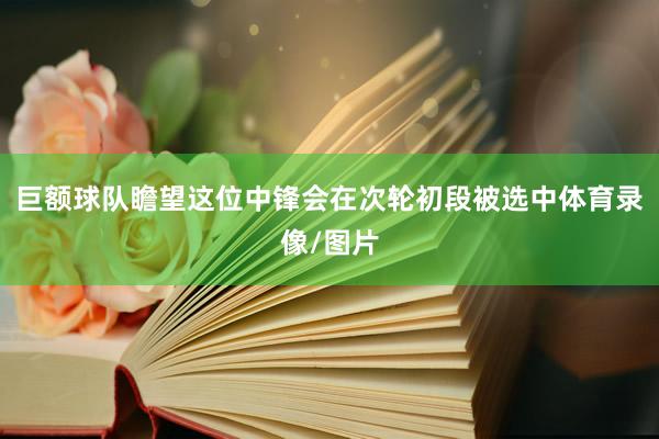 巨额球队瞻望这位中锋会在次轮初段被选中体育录像/图片