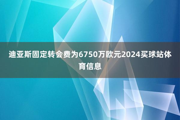 迪亚斯固定转会费为6750万欧元2024买球站体育信息