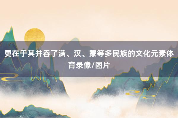 更在于其并吞了满、汉、蒙等多民族的文化元素体育录像/图片